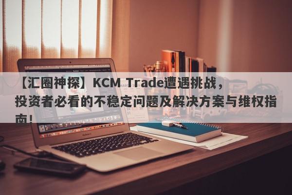 【汇圈神探】KCM Trade遭遇挑战，投资者必看的不稳定问题及解决方案与维权指南！