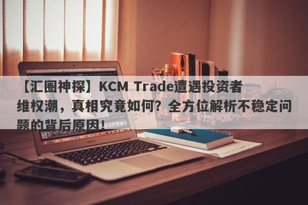 【汇圈神探】KCM Trade遭遇投资者维权潮，真相究竟如何？全方位解析不稳定问题的背后原因！