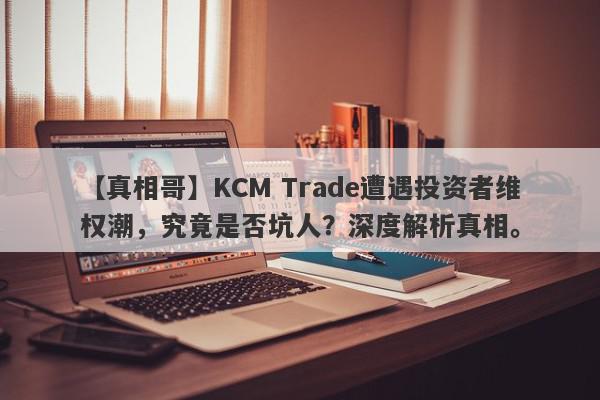 【真相哥】KCM Trade遭遇投资者维权潮，究竟是否坑人？深度解析真相。