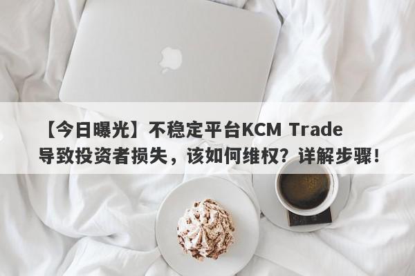 【今日曝光】不稳定平台KCM Trade导致投资者损失，该如何维权？详解步骤！