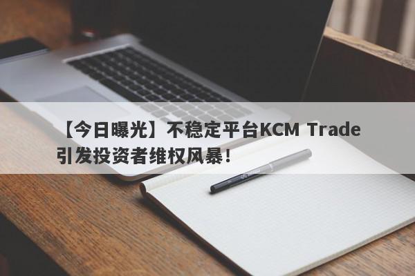 【今日曝光】不稳定平台KCM Trade引发投资者维权风暴！