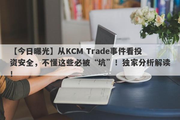 【今日曝光】从KCM Trade事件看投资安全，不懂这些必被“坑”！独家分析解读！