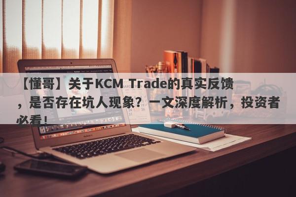 【懂哥】关于KCM Trade的真实反馈，是否存在坑人现象？一文深度解析，投资者必看！