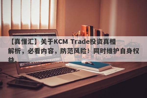 【真懂汇】关于KCM Trade投资真相解析，必看内容，防范风险！同时维护自身权益。