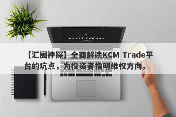 【汇圈神探】全面解读KCM Trade平台的坑点，为投资者指明维权方向。