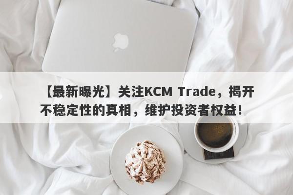 【最新曝光】关注KCM Trade，揭开不稳定性的真相，维护投资者权益！