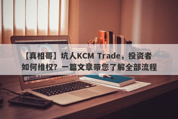 【真相哥】坑人KCM Trade，投资者如何维权？一篇文章带您了解全部流程