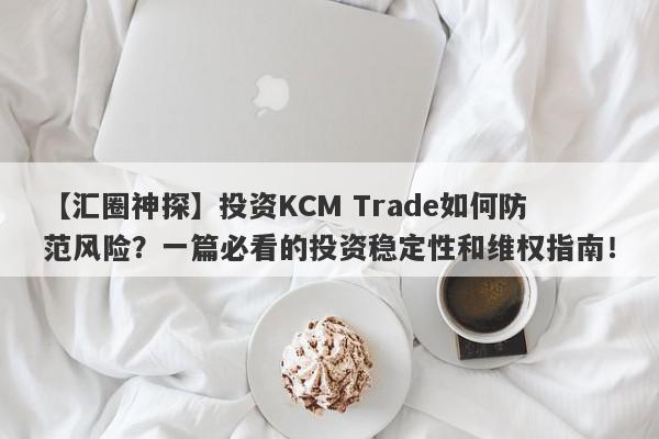 【汇圈神探】投资KCM Trade如何防范风险？一篇必看的投资稳定性和维权指南！