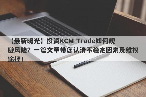 【最新曝光】投资KCM Trade如何规避风险？一篇文章带您认清不稳定因素及维权途径！