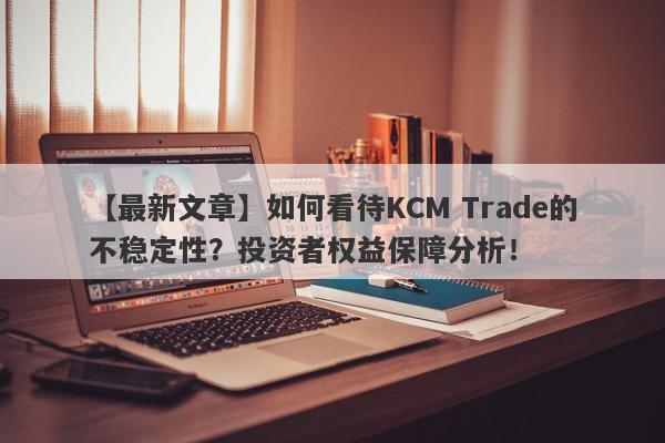 【最新文章】如何看待KCM Trade的不稳定性？投资者权益保障分析！