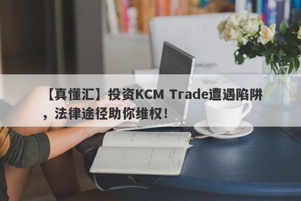 【真懂汇】投资KCM Trade遭遇陷阱，法律途径助你维权！