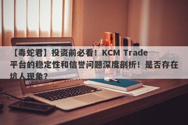 【毒蛇君】投资前必看！KCM Trade平台的稳定性和信誉问题深度剖析！是否存在坑人现象？