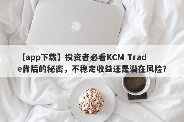 【app下载】投资者必看KCM Trade背后的秘密，不稳定收益还是潜在风险？