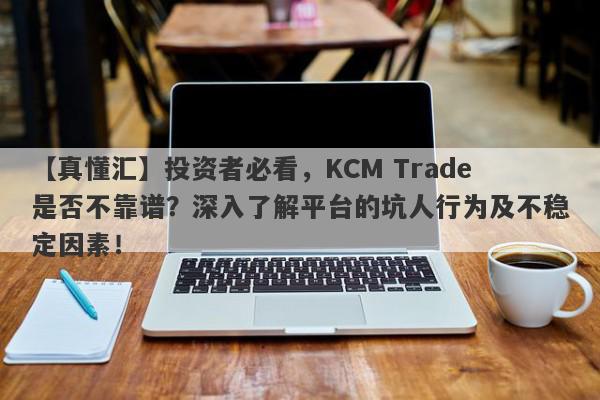 【真懂汇】投资者必看，KCM Trade是否不靠谱？深入了解平台的坑人行为及不稳定因素！