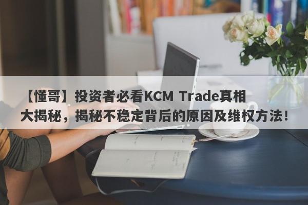 【懂哥】投资者必看KCM Trade真相大揭秘，揭秘不稳定背后的原因及维权方法！