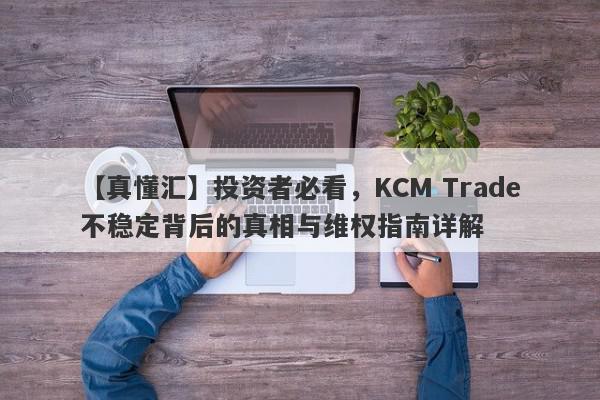 【真懂汇】投资者必看，KCM Trade不稳定背后的真相与维权指南详解