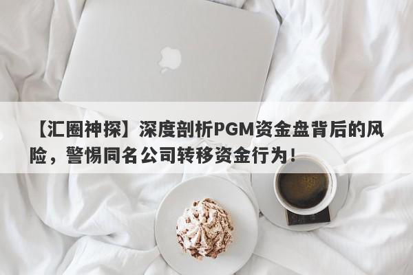 【汇圈神探】深度剖析PGM资金盘背后的风险，警惕同名公司转移资金行为！