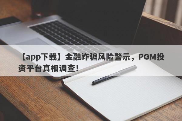 【app下载】金融诈骗风险警示，PGM投资平台真相调查！