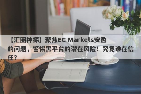 【汇圈神探】聚焦EC Markets安盈的问题，警惕黑平台的潜在风险！究竟谁在信任？