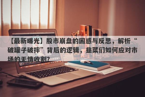 【最新曝光】股市崩盘的困惑与反思，解析“破罐子破摔”背后的逻辑，韭菜们如何应对市场的无情收割？