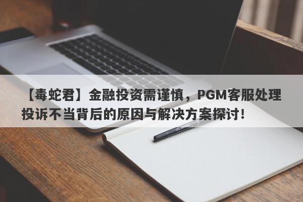 【毒蛇君】金融投资需谨慎，PGM客服处理投诉不当背后的原因与解决方案探讨！