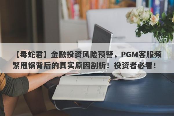 【毒蛇君】金融投资风险预警，PGM客服频繁甩锅背后的真实原因剖析！投资者必看！