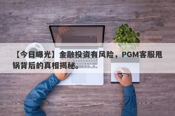 【今日曝光】金融投资有风险，PGM客服甩锅背后的真相揭秘。