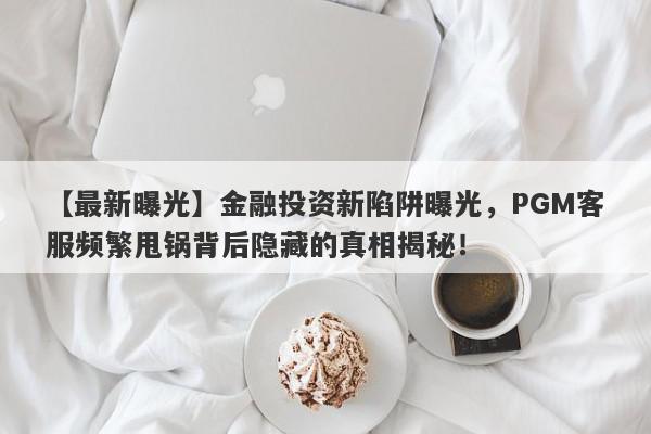 【最新曝光】金融投资新陷阱曝光，PGM客服频繁甩锅背后隐藏的真相揭秘！