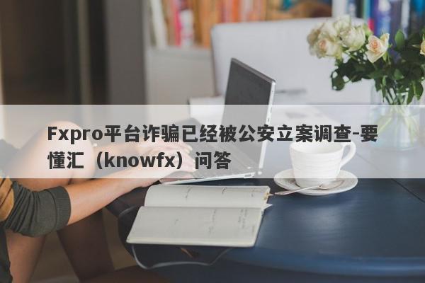 Fxpro平台诈骗已经被公安立案调查-要懂汇（knowfx）问答