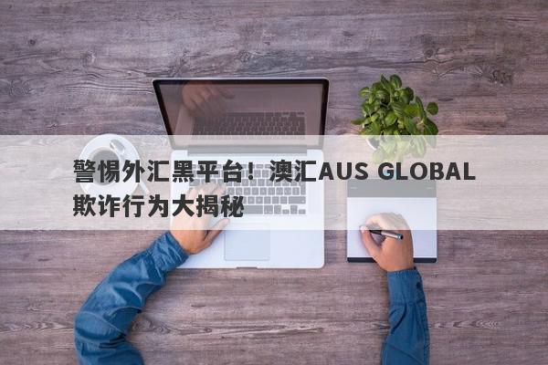 警惕外汇黑平台！澳汇AUS GLOBAL欺诈行为大揭秘