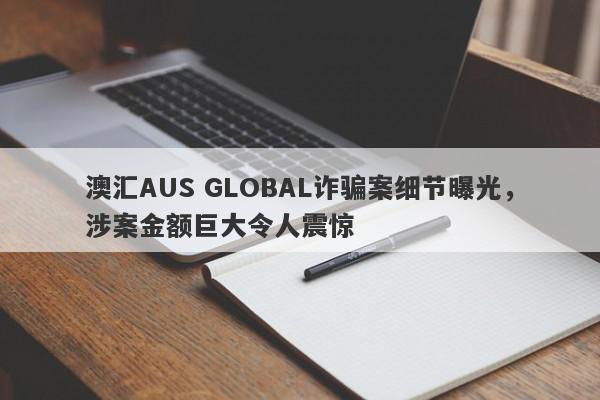 澳汇AUS GLOBAL诈骗案细节曝光，涉案金额巨大令人震惊