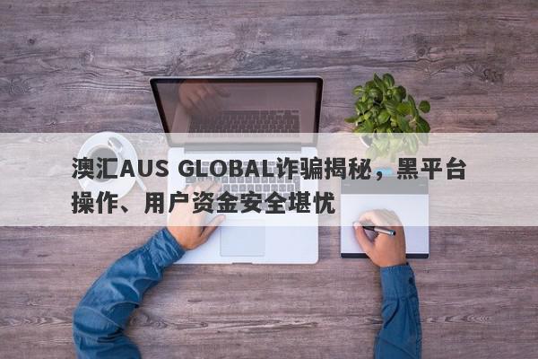 澳汇AUS GLOBAL诈骗揭秘，黑平台操作、用户资金安全堪忧