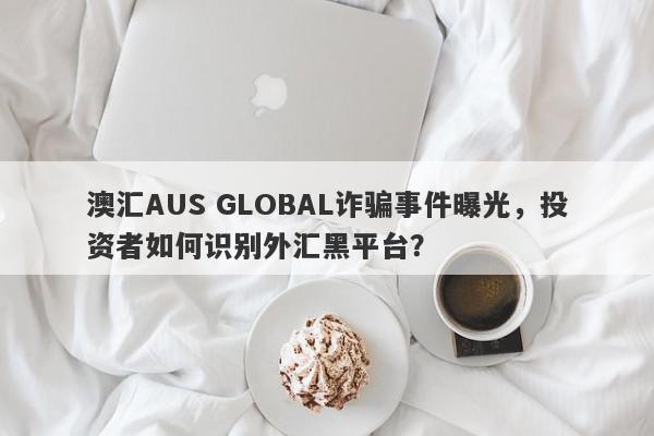 澳汇AUS GLOBAL诈骗事件曝光，投资者如何识别外汇黑平台？