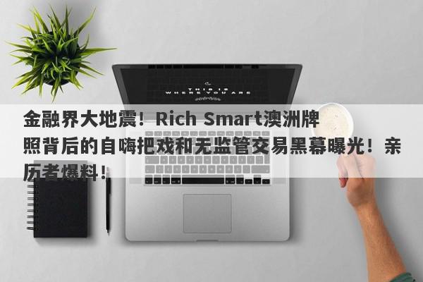 金融界大地震！Rich Smart澳洲牌照背后的自嗨把戏和无监管交易黑幕曝光！亲历者爆料！