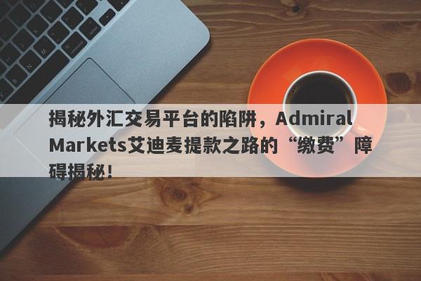 揭秘外汇交易平台的陷阱，Admiral Markets艾迪麦提款之路的“缴费”障碍揭秘！