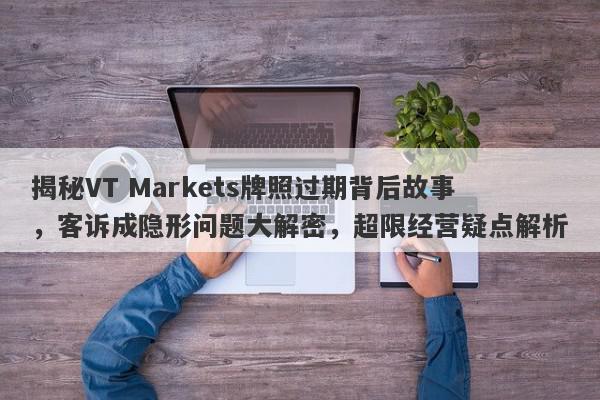 揭秘VT Markets牌照过期背后故事，客诉成隐形问题大解密，超限经营疑点解析