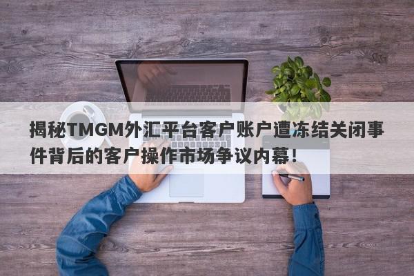 揭秘TMGM外汇平台客户账户遭冻结关闭事件背后的客户操作市场争议内幕！