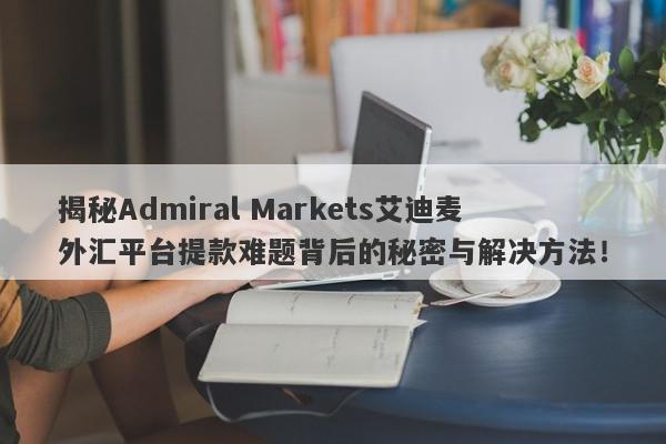 揭秘Admiral Markets艾迪麦外汇平台提款难题背后的秘密与解决方法！