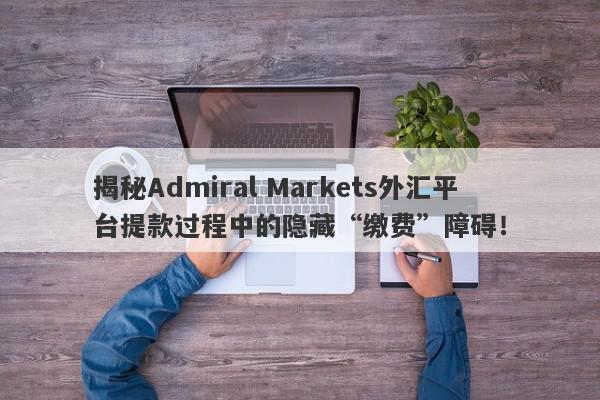 揭秘Admiral Markets外汇平台提款过程中的隐藏“缴费”障碍！