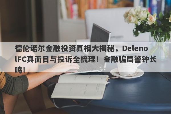 德伦诺尔金融投资真相大揭秘，DelenolFC真面目与投诉全梳理！金融骗局警钟长鸣！