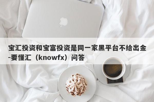 宝汇投资和宝富投资是同一家黑平台不给出金-要懂汇（knowfx）问答