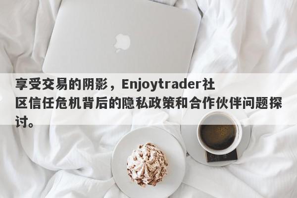 享受交易的阴影，Enjoytrader社区信任危机背后的隐私政策和合作伙伴问题探讨。