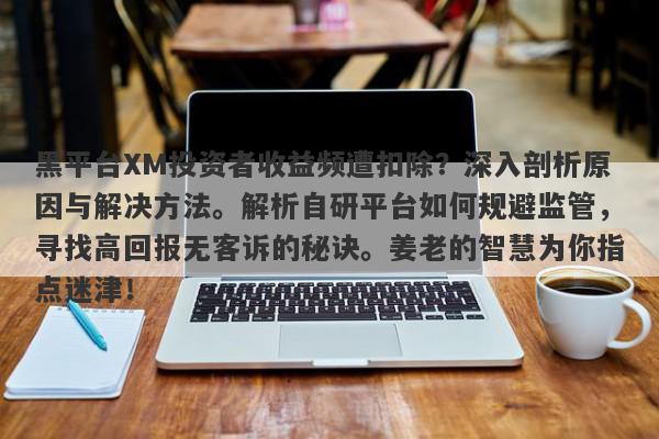 黑平台XM投资者收益频遭扣除？深入剖析原因与解决方法。解析自研平台如何规避监管，寻找高回报无客诉的秘诀。姜老的智慧为你指点迷津！