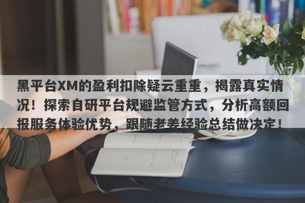 黑平台XM的盈利扣除疑云重重，揭露真实情况！探索自研平台规避监管方式，分析高额回报服务体验优势，跟随老姜经验总结做决定！