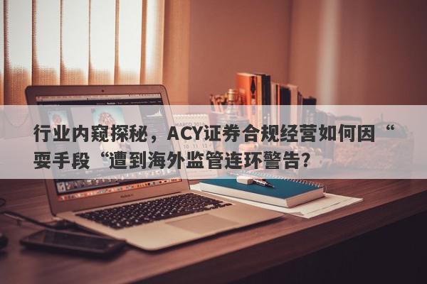 行业内窥探秘，ACY证券合规经营如何因“耍手段“遭到海外监管连环警告？