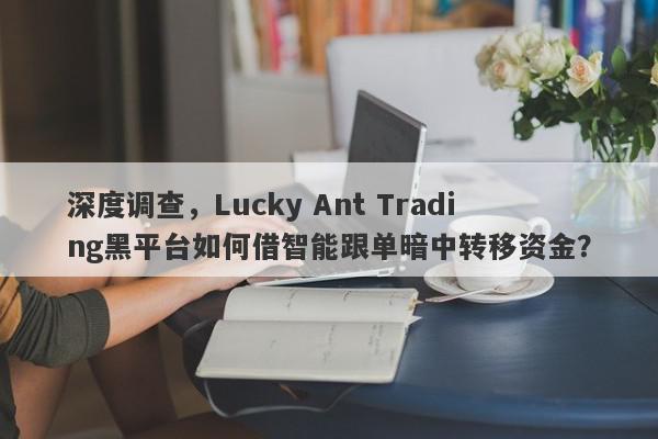 深度调查，Lucky Ant Trading黑平台如何借智能跟单暗中转移资金？