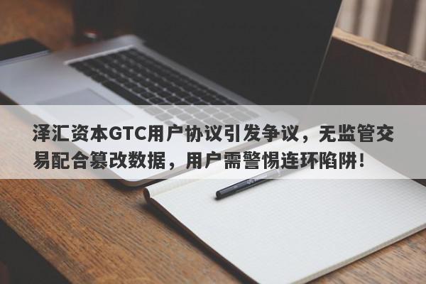 泽汇资本GTC用户协议引发争议，无监管交易配合篡改数据，用户需警惕连环陷阱！