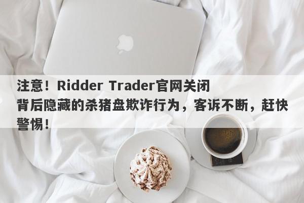 注意！Ridder Trader官网关闭背后隐藏的杀猪盘欺诈行为，客诉不断，赶快警惕！