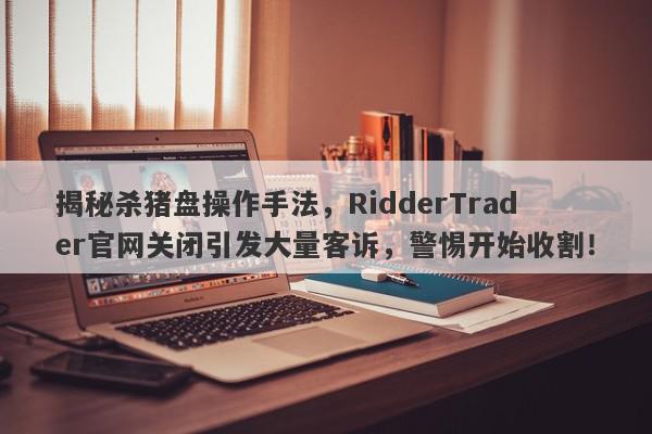 揭秘杀猪盘操作手法，RidderTrader官网关闭引发大量客诉，警惕开始收割！