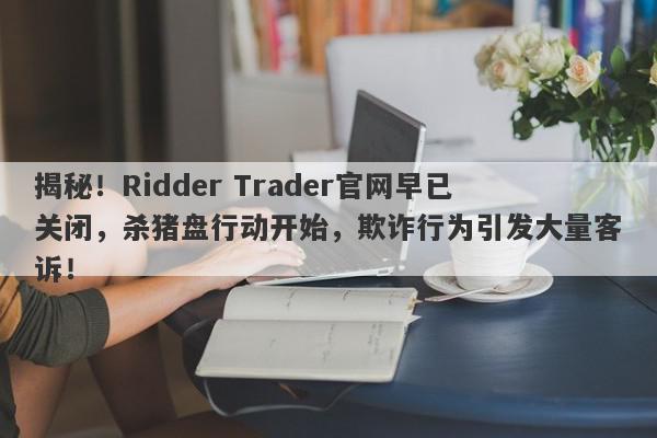 揭秘！Ridder Trader官网早已关闭，杀猪盘行动开始，欺诈行为引发大量客诉！